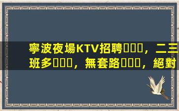 寧波夜場KTV招聘，二三班多，無套路，絕對靠譜多賺